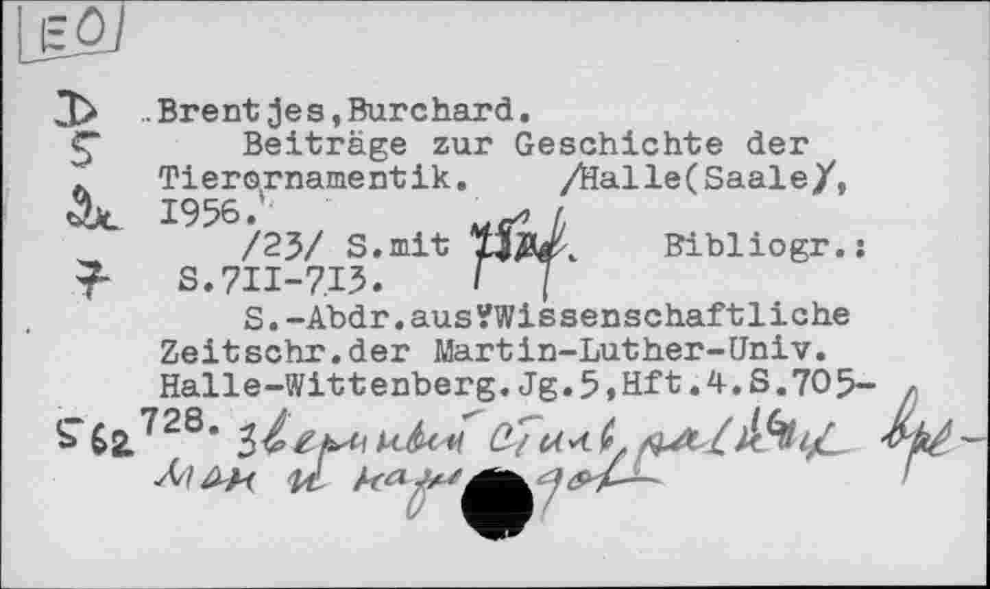 ﻿s
.. Brent je s, Burchard.
Beiträge zur Geschichte der Tierornamentik.	/Hal le (Saale/,
1956.
/23/ S.mit S.7II-7I5.
S.-Abdr.ausVWissenschaftliche Zeitsehr.der Martin-Luther-Univ
Bibliogr.:
S4sl728- з/z